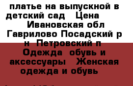 платье на выпускной в детский сад › Цена ­ 3 500 - Ивановская обл., Гаврилово-Посадский р-н, Петровский п. Одежда, обувь и аксессуары » Женская одежда и обувь   